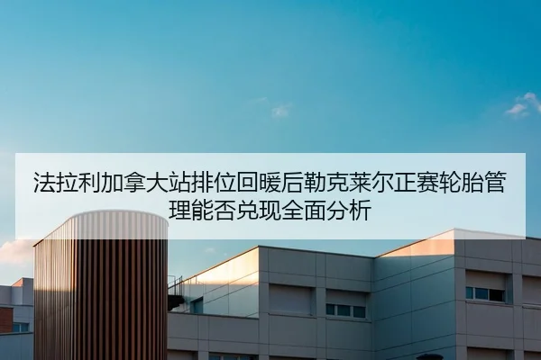 法拉利加拿大站排位回暖后勒克莱尔正赛轮胎管理能否兑现全面分析