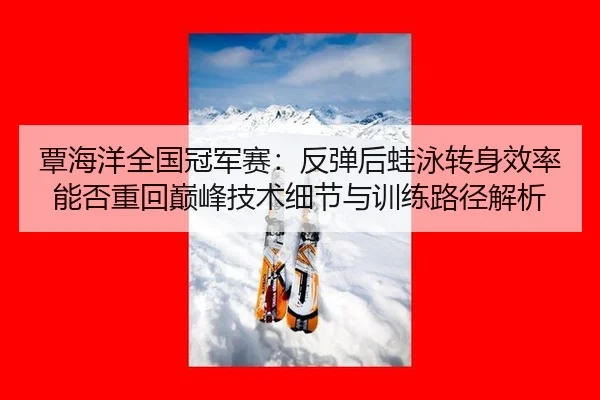 覃海洋全国冠军赛：反弹后蛙泳转身效率能否重回巅峰技术细节与训练路径解析